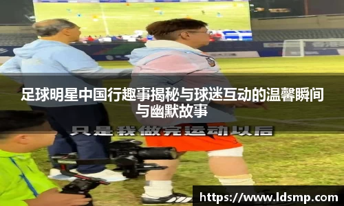 足球明星中国行趣事揭秘与球迷互动的温馨瞬间与幽默故事